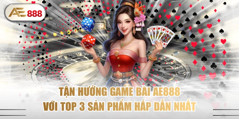 Tận Hưởng Game Bài AE888 Với Top 3 Sản Phẩm Hấp Dẫn Nhất